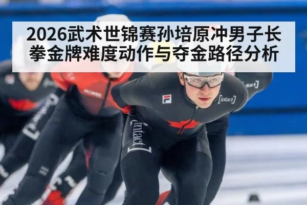 2026武术世锦赛孙培原冲男子长拳金牌难度动作与夺金路径分析